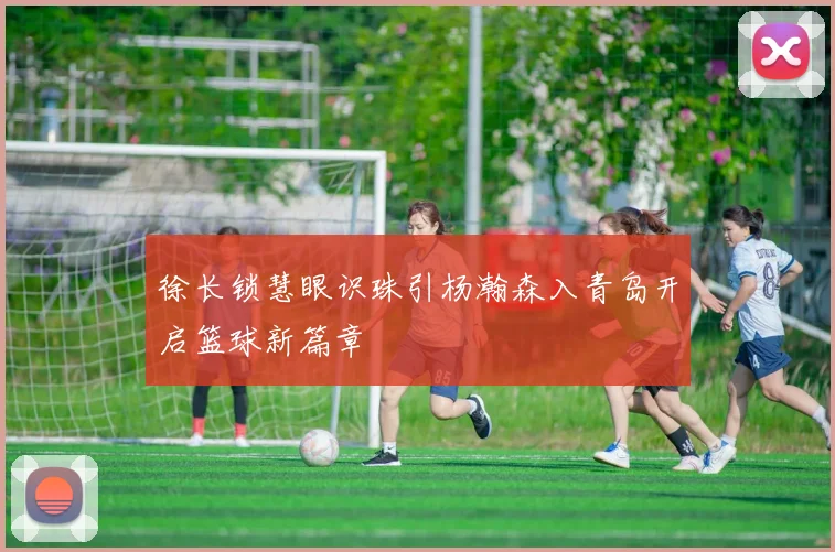 徐长锁慧眼识珠引杨瀚森入青岛开启篮球新篇章