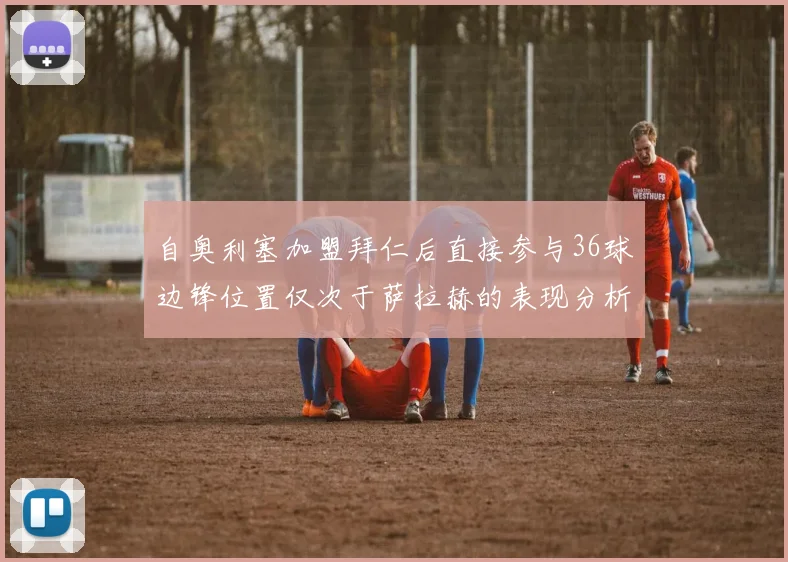 自奥利塞加盟拜仁后直接参与36球边锋位置仅次于萨拉赫的表现分析