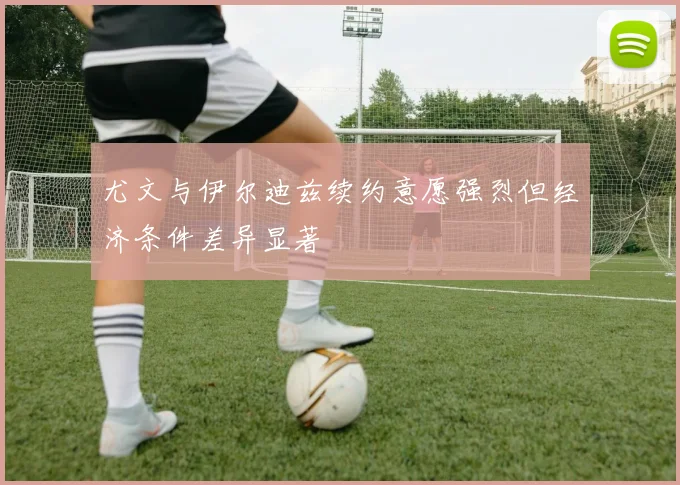 尤文与伊尔迪兹续约意愿强烈但经济条件差异显著