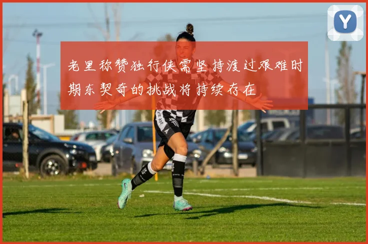 老里称赞独行侠需坚持渡过艰难时期东契奇的挑战将持续存在