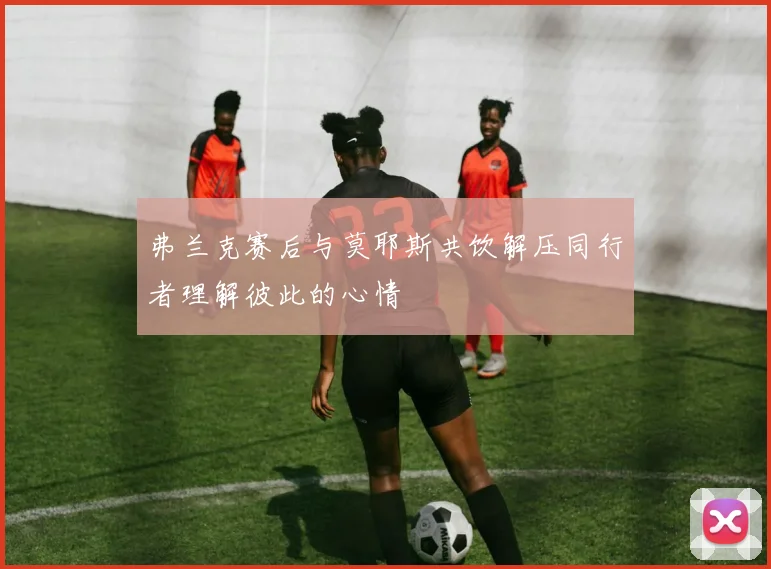 弗兰克赛后与莫耶斯共饮解压同行者理解彼此的心情