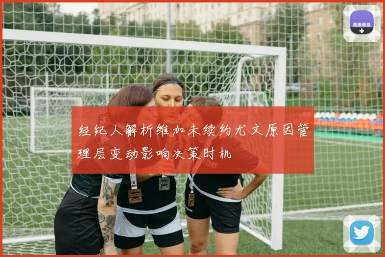 经纪人解析维加未续约尤文原因管理层变动影响决策时机