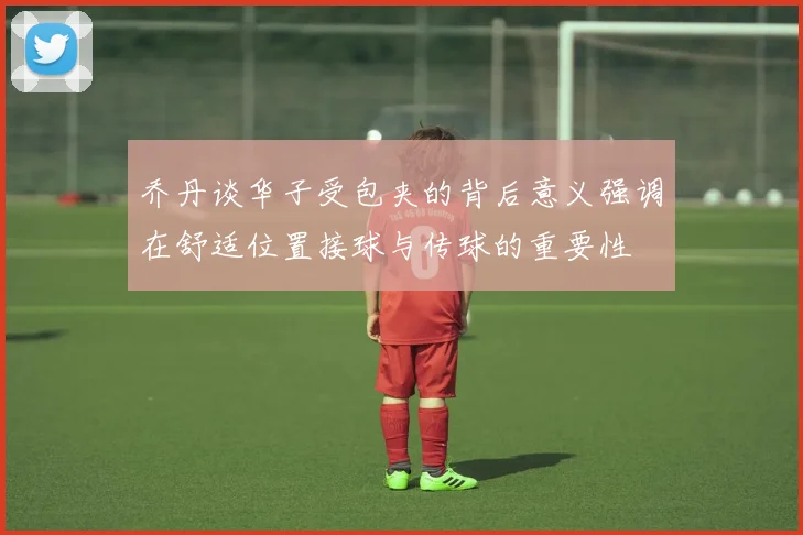 乔丹谈华子受包夹的背后意义强调在舒适位置接球与传球的重要性