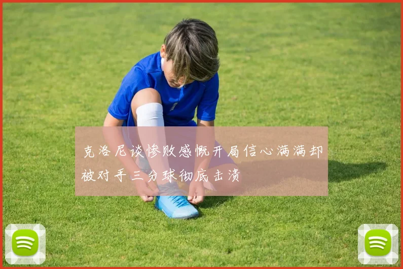 克洛尼谈惨败感慨开局信心满满却被对手三分球彻底击溃