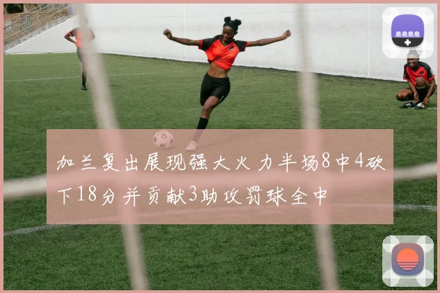 加兰复出展现强大火力半场8中4砍下18分并贡献3助攻罚球全中