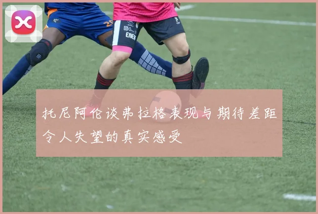 托尼阿伦谈弗拉格表现与期待差距令人失望的真实感受
