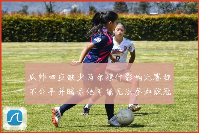 瓜帅回应缺少马尔穆什影响比赛称不公平并暗示他可能无法参加欧冠