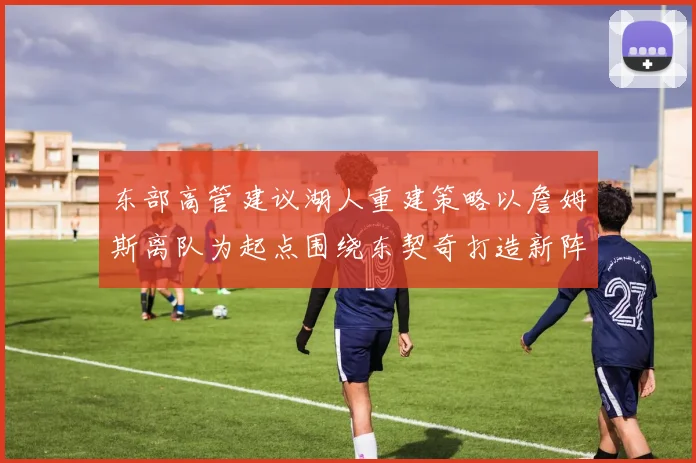 东部高管建议湖人重建策略以詹姆斯离队为起点围绕东契奇打造新阵容