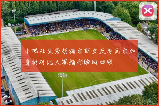 小吧社交秀胡梅尔斯女友与瓦尔加身材对比大赛精彩瞬间回顾