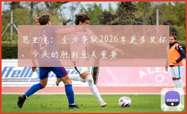 恩里克：全力争取2026年更多奖杯，今天的胜利至关重要