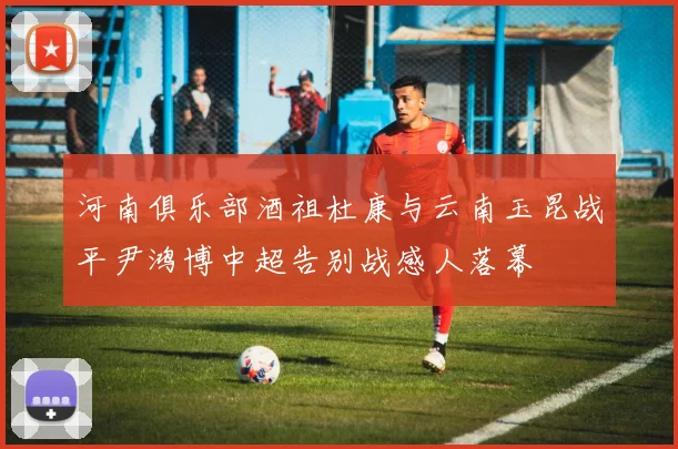 河南俱乐部酒祖杜康与云南玉昆战平尹鸿博中超告别战感人落幕