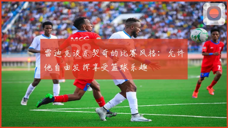 雷迪克谈东契奇的比赛风格：允许他自由发挥享受篮球乐趣