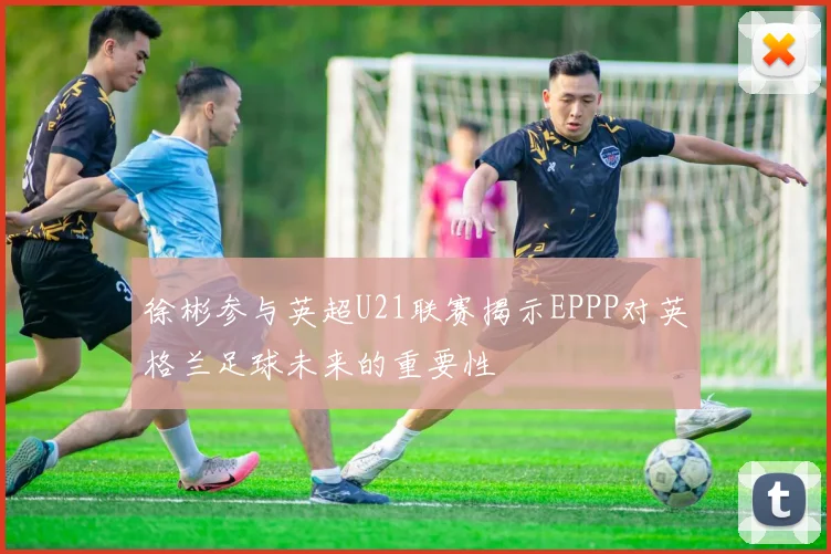 徐彬参与英超U21联赛揭示EPPP对英格兰足球未来的重要性