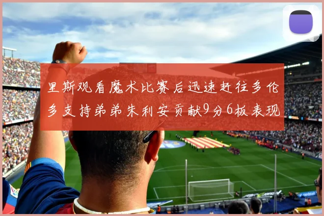 里斯观看魔术比赛后迅速赶往多伦多支持弟弟朱利安贡献9分6板表现出色