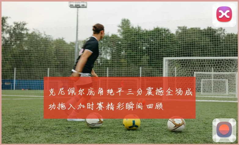 克尼佩尔底角绝平三分震撼全场成功拖入加时赛精彩瞬间回顾