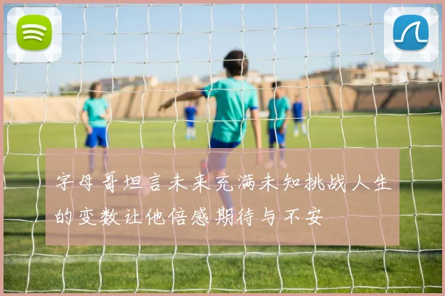 字母哥坦言未来充满未知挑战人生的变数让他倍感期待与不安