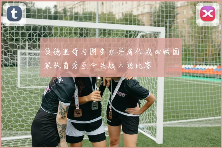 莫德里奇与图多尔并肩作战回顾国家队首秀至今共战六场比赛