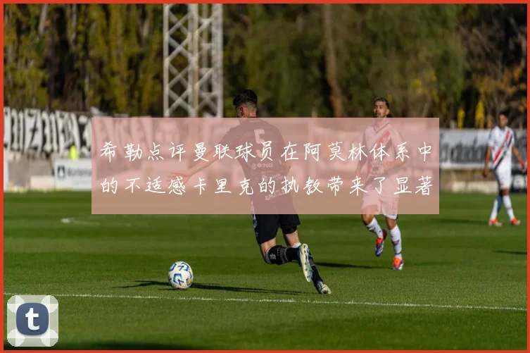 希勒点评曼联球员在阿莫林体系中的不适感卡里克的执教带来了显著变化