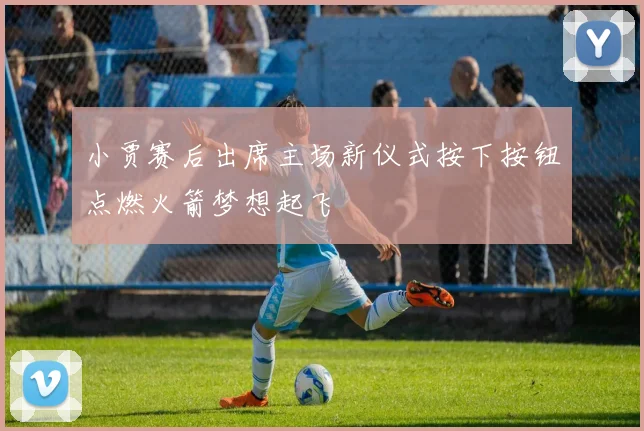小贾赛后出席主场新仪式按下按钮点燃火箭梦想起飞