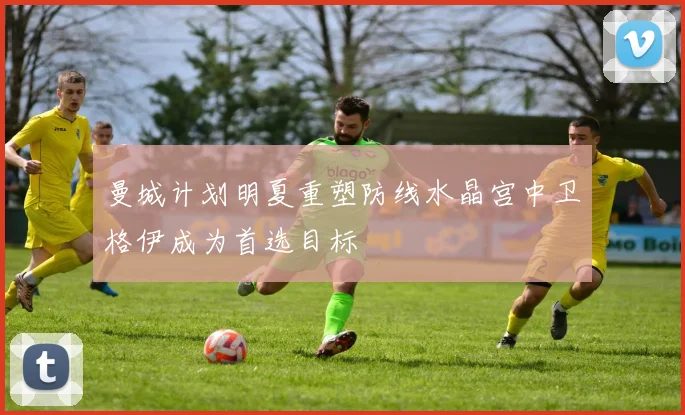曼城计划明夏重塑防线水晶宫中卫格伊成为首选目标